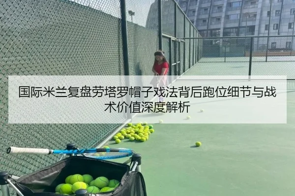 国际米兰复盘劳塔罗帽子戏法背后跑位细节与战术价值深度解析