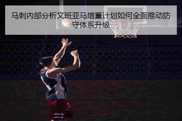 马刺内部分析文班亚马增重计划如何全面推动防守体系升级