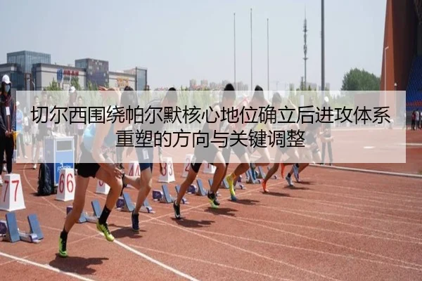 切尔西围绕帕尔默核心地位确立后进攻体系重塑的方向与关键调整