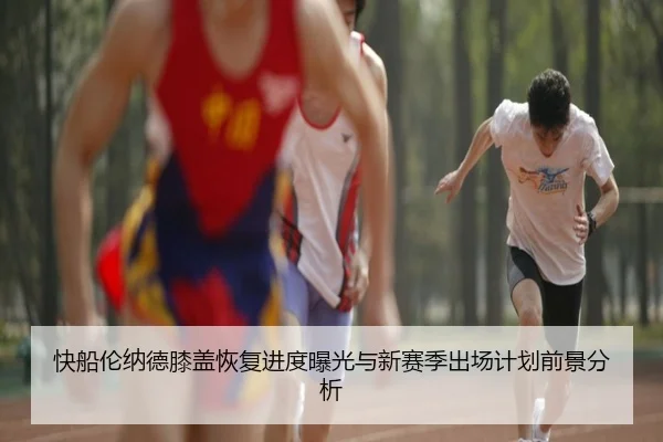 快船伦纳德膝盖恢复进度曝光与新赛季出场计划前景分析