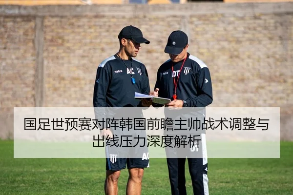 国足世预赛对阵韩国前瞻主帅战术调整与出线压力深度解析
