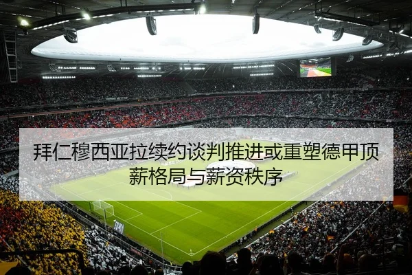拜仁穆西亚拉续约谈判推进或重塑德甲顶薪格局与薪资秩序